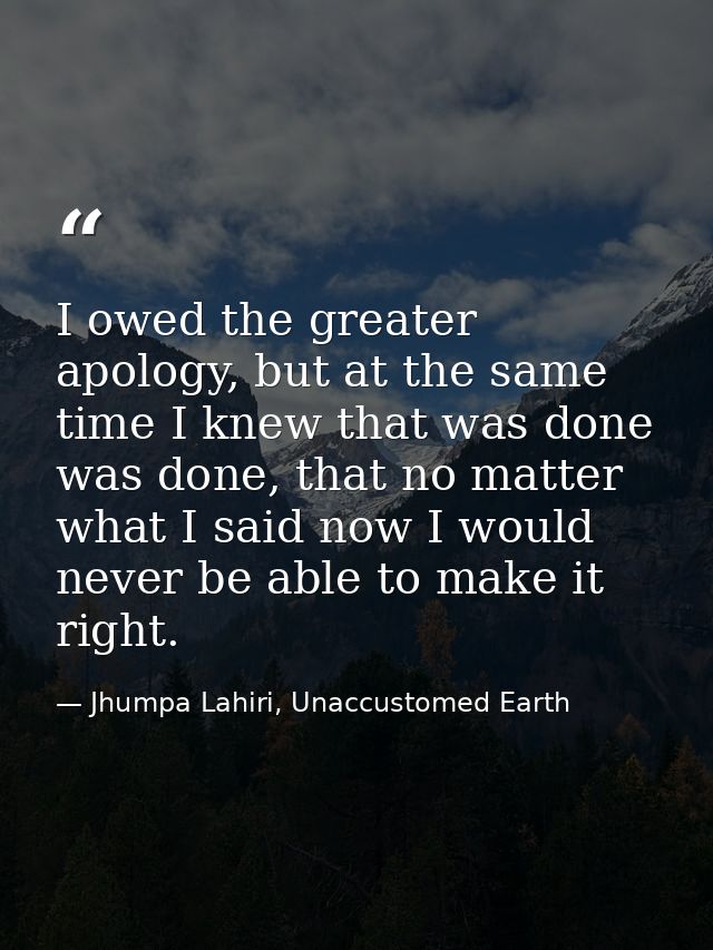 I owed the greater apology, but at the same time I knew that was done was done, that no matter what I said now I would n — Jhumpa Lahiri, Unaccustomed Earth