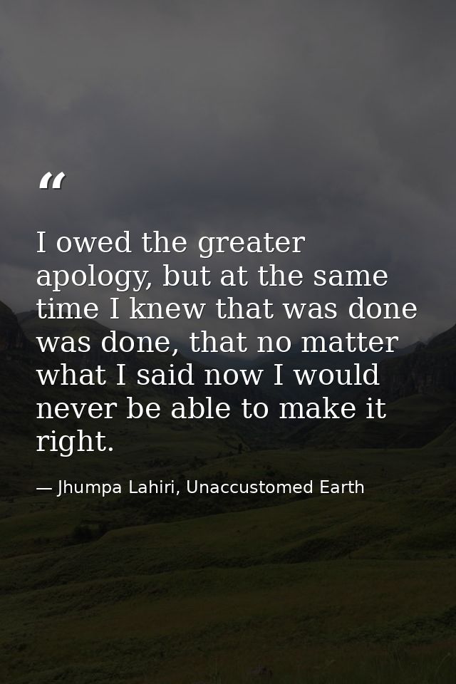 I owed the greater apology, but at the same time I knew that was done was done, that no matter what I said now I would n — Jhumpa Lahiri, Unaccustomed Earth