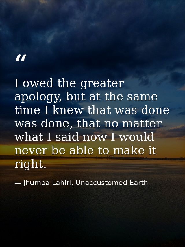 I owed the greater apology, but at the same time I knew that was done was done, that no matter what I said now I would n — Jhumpa Lahiri, Unaccustomed Earth