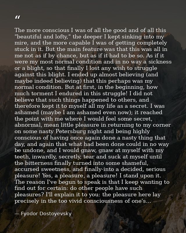 The more conscious I was of all the good and of all this "beautiful and lofty," the deeper I kept sinking into my mire,  — Fyodor Dostoyevsky