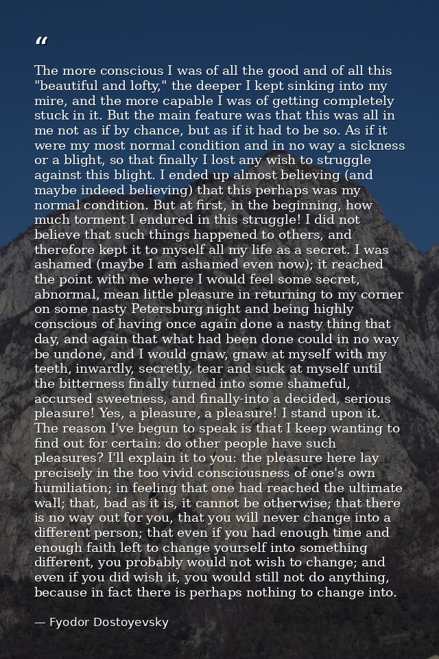 The more conscious I was of all the good and of all this "beautiful and lofty," the deeper I kept sinking into my mire,  — Fyodor Dostoyevsky