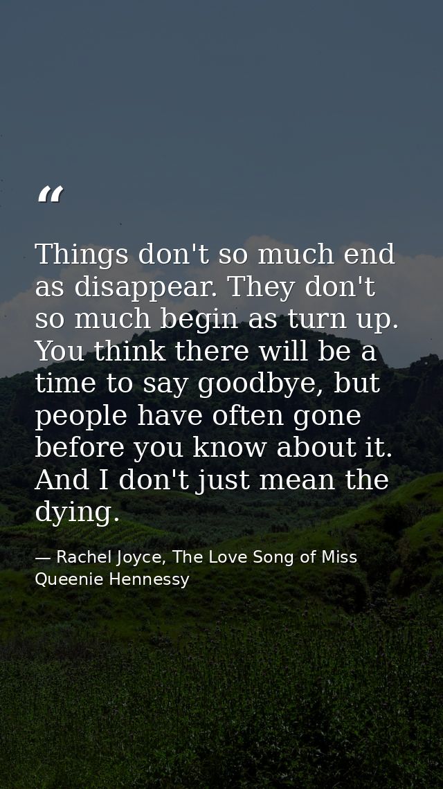 Things don't so much end as disappear. They don't so much begin as turn up. You think there will be a time to say goodby — Rachel Joyce, The Love Song of Miss Queenie Hennessy