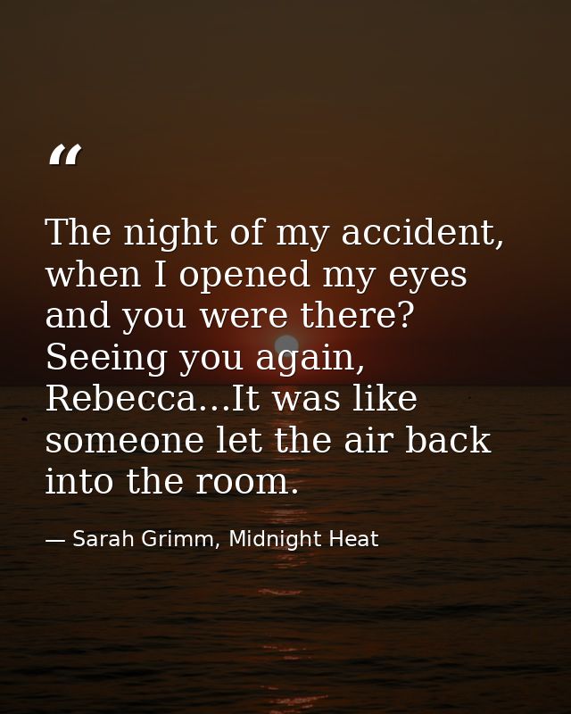 The night of my accident, when I opened my eyes and you were there? Seeing you again, Rebecca...It was like someone let  — Sarah Grimm, Midnight Heat