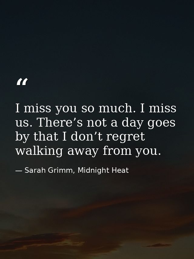 I miss you so much. I miss us. There’s not a day goes by that I don’t regret walking away from you. — Sarah Grimm, Midnight Heat