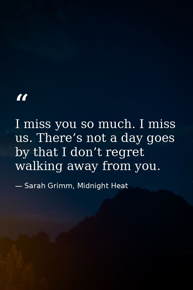 I miss you so much. I miss us. There’s not a day goes by that I don’t regret walking away from you. — Sarah Grimm, Midnight Heat