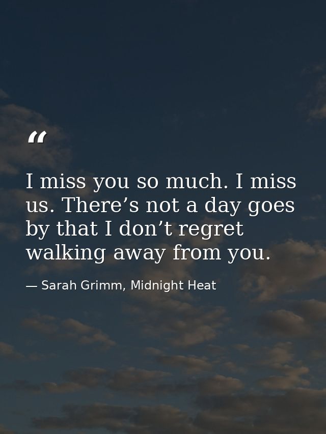 I miss you so much. I miss us. There’s not a day goes by that I don’t regret walking away from you. — Sarah Grimm, Midnight Heat