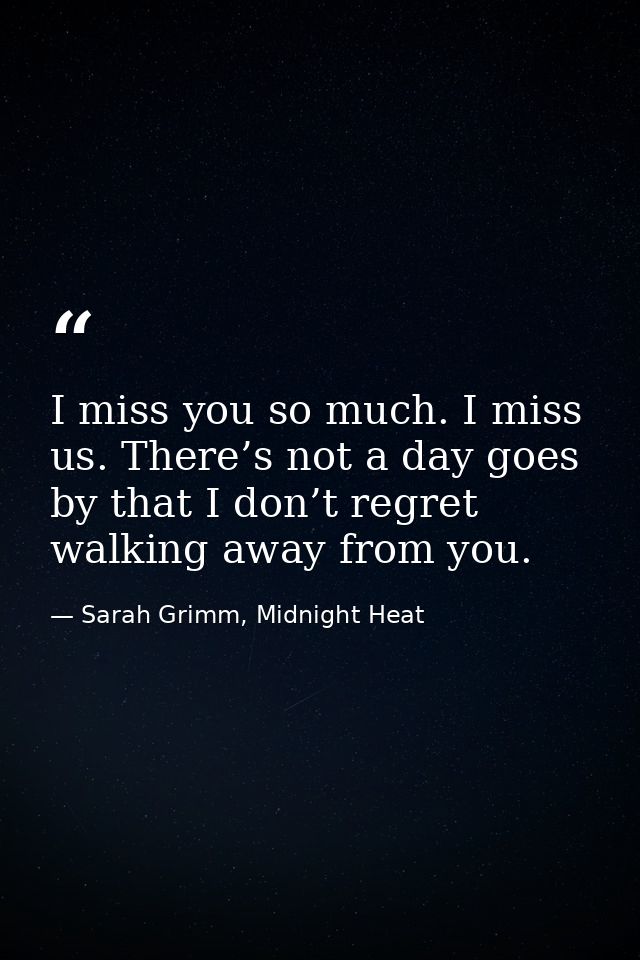 I miss you so much. I miss us. There’s not a day goes by that I don’t regret walking away from you. — Sarah Grimm, Midnight Heat