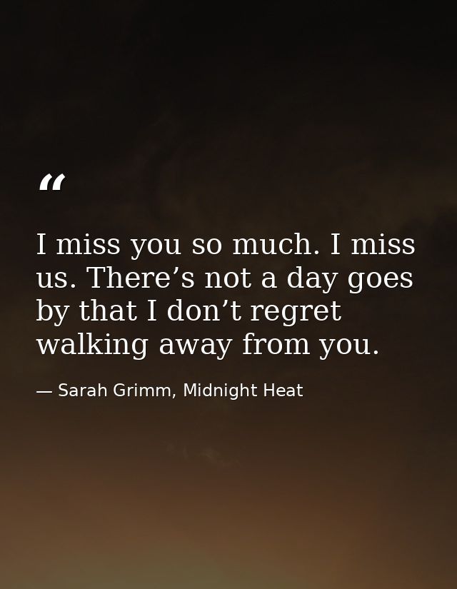I miss you so much. I miss us. There’s not a day goes by that I don’t regret walking away from you. — Sarah Grimm, Midnight Heat