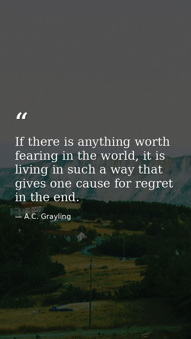 If there is anything worth fearing in the world, it is living in such a way that gives one cause for regret in the end. — A.C. Grayling
