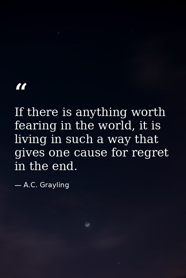 If there is anything worth fearing in the world, it is living in such a way that gives one cause for regret in the end. — A.C. Grayling