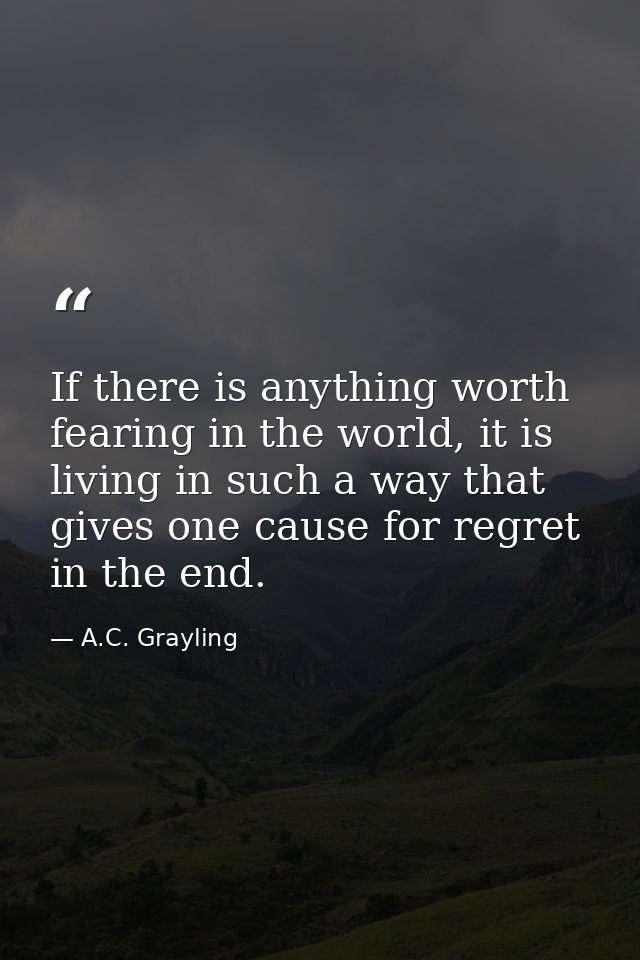 If there is anything worth fearing in the world, it is living in such a way that gives one cause for regret in the end. — A.C. Grayling