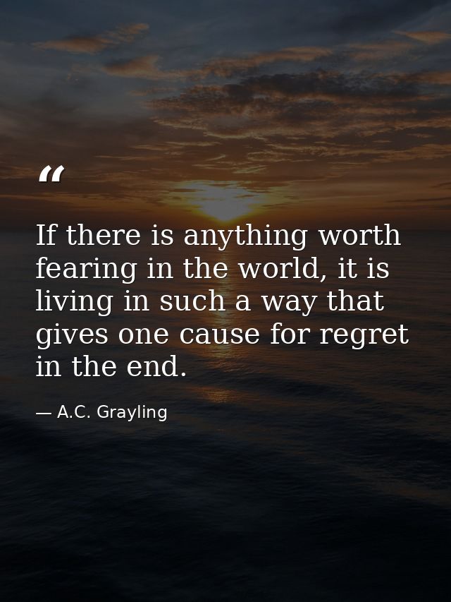 If there is anything worth fearing in the world, it is living in such a way that gives one cause for regret in the end. — A.C. Grayling