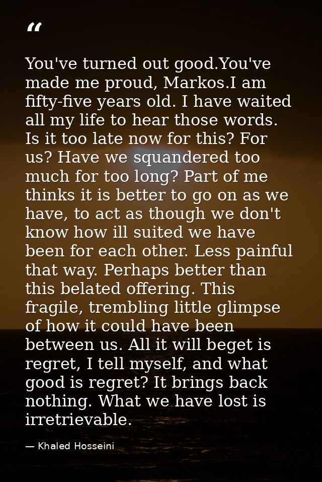 You've turned out good.You've made me proud, Markos.I am fifty-five years old. I have waited all my life to hear those w — Khaled Hosseini