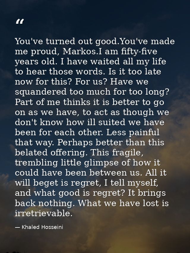 You've turned out good.You've made me proud, Markos.I am fifty-five years old. I have waited all my life to hear those w — Khaled Hosseini