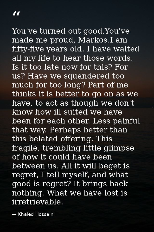 You've turned out good.You've made me proud, Markos.I am fifty-five years old. I have waited all my life to hear those w — Khaled Hosseini