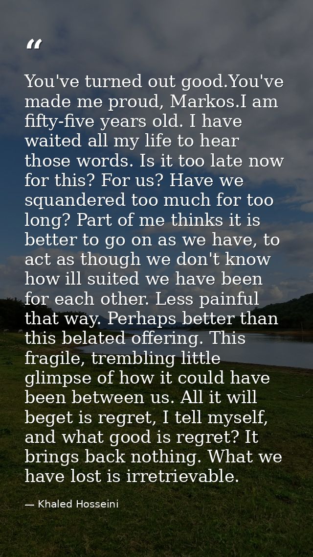 You've turned out good.You've made me proud, Markos.I am fifty-five years old. I have waited all my life to hear those w — Khaled Hosseini