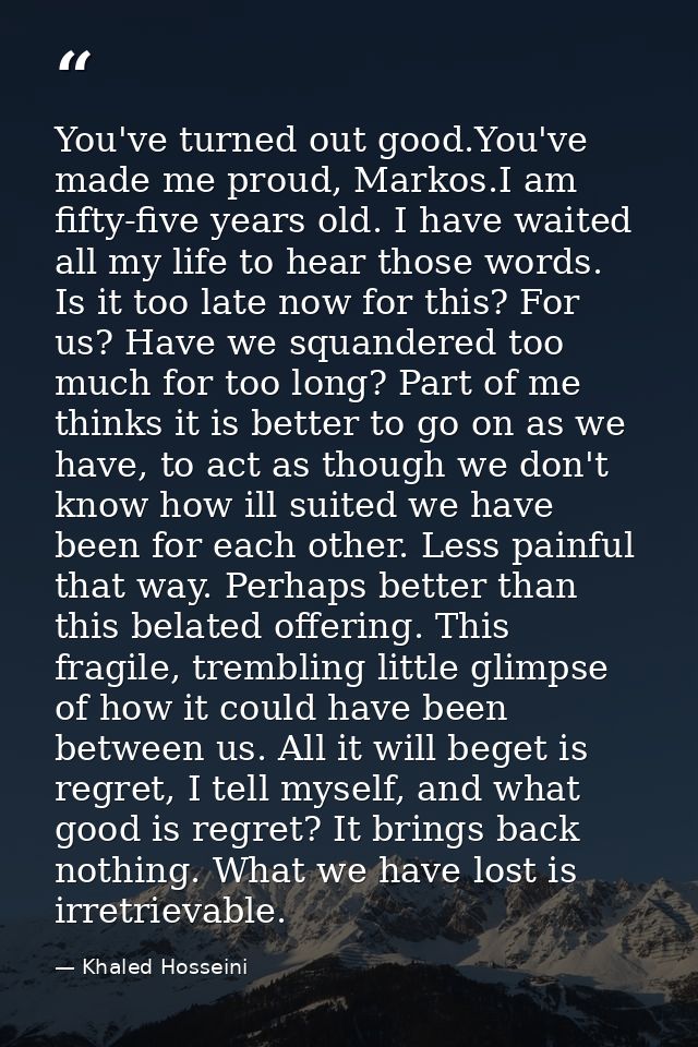 You've turned out good.You've made me proud, Markos.I am fifty-five years old. I have waited all my life to hear those w — Khaled Hosseini