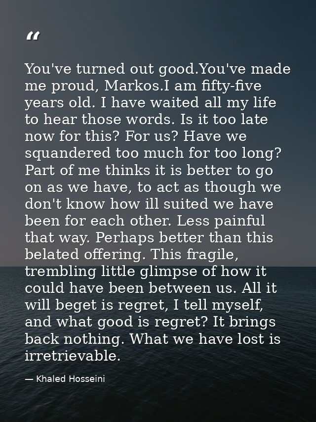 You've turned out good.You've made me proud, Markos.I am fifty-five years old. I have waited all my life to hear those w — Khaled Hosseini