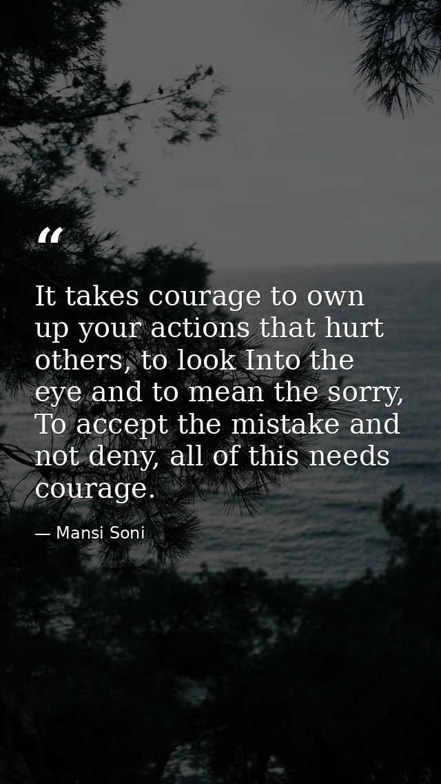 It takes courage to own up your actions that hurt others, to look Into the eye and to mean the sorry, To accept the mist — Mansi Soni