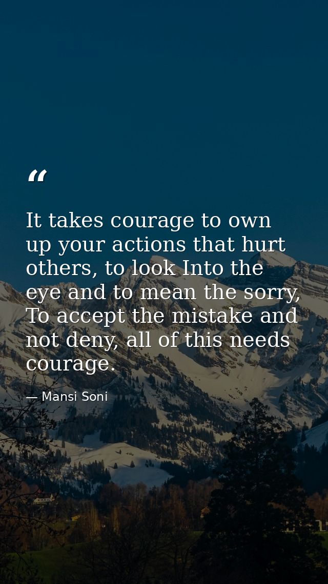 It takes courage to own up your actions that hurt others, to look Into the eye and to mean the sorry, To accept the mist — Mansi Soni