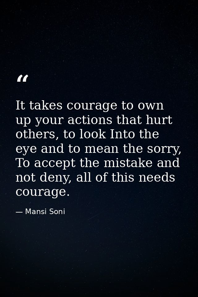 It takes courage to own up your actions that hurt others, to look Into the eye and to mean the sorry, To accept the mist — Mansi Soni