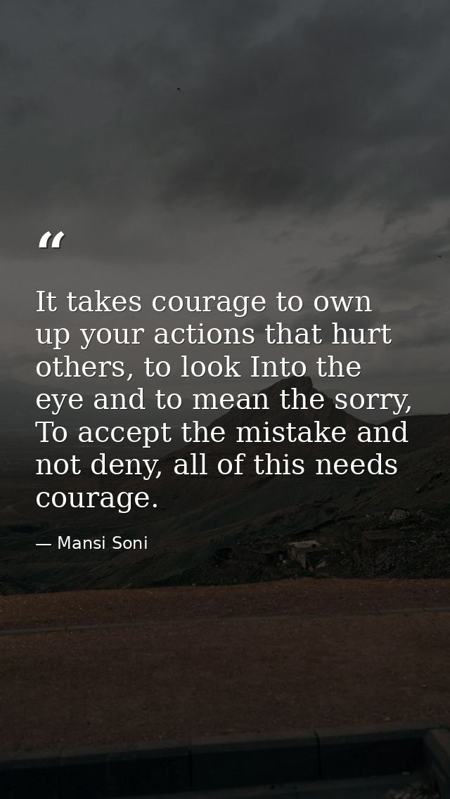 It takes courage to own up your actions that hurt others, to look Into the eye and to mean the sorry, To accept the mist — Mansi Soni