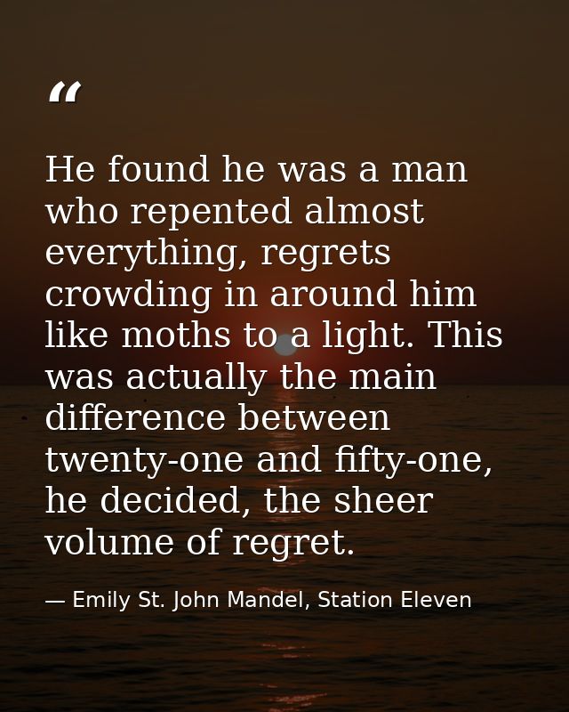 He found he was a man who repented almost everything, regrets crowding in around him like moths to a light. This was act — Emily St. John Mandel, Station Eleven