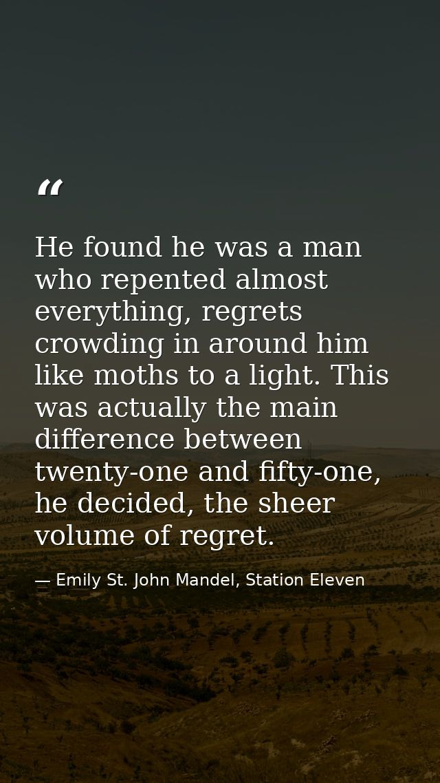 He found he was a man who repented almost everything, regrets crowding in around him like moths to a light. This was act — Emily St. John Mandel, Station Eleven