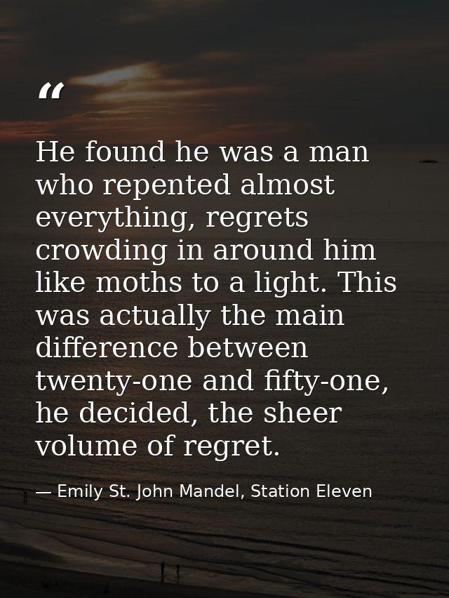He found he was a man who repented almost everything, regrets crowding in around him like moths to a light. This was act — Emily St. John Mandel, Station Eleven
