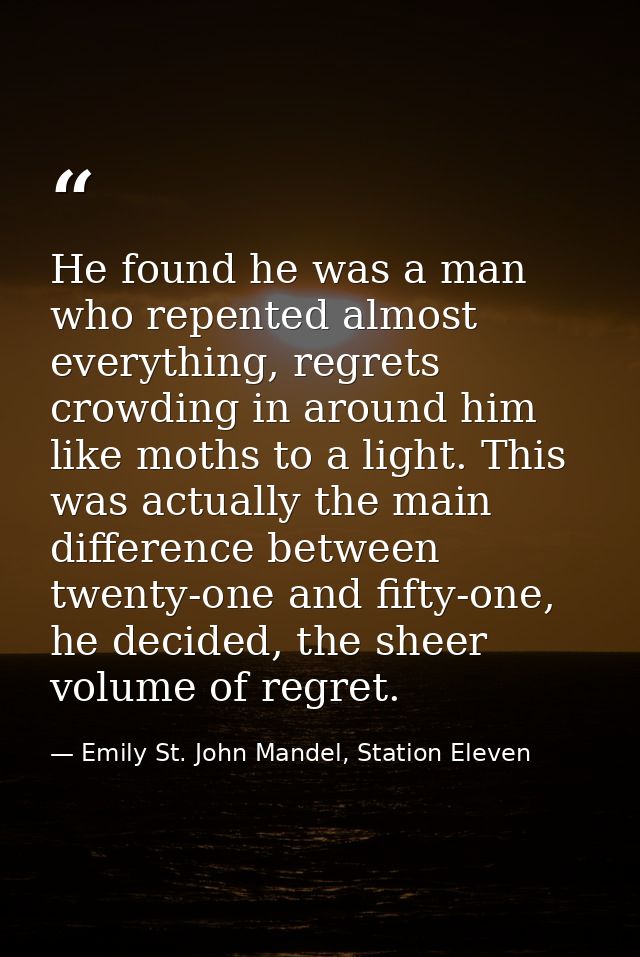 He found he was a man who repented almost everything, regrets crowding in around him like moths to a light. This was act — Emily St. John Mandel, Station Eleven