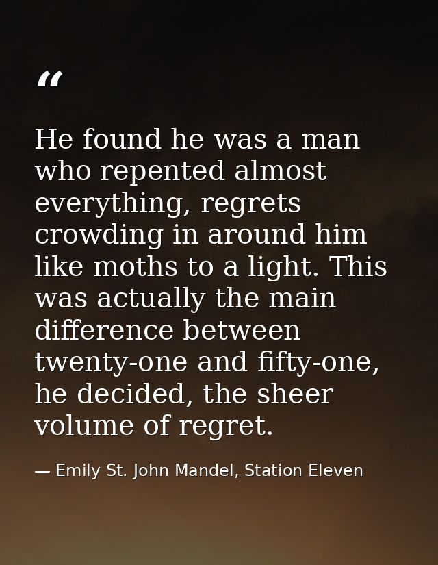 He found he was a man who repented almost everything, regrets crowding in around him like moths to a light. This was act — Emily St. John Mandel, Station Eleven