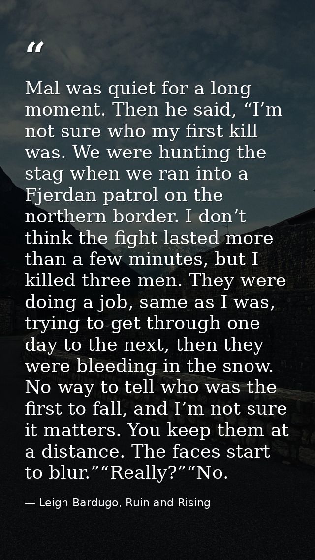 Mal was quiet for a long moment. Then he said, “I’m not sure who my first kill was. We were hunting the stag when we ran — Leigh Bardugo, Ruin and Rising