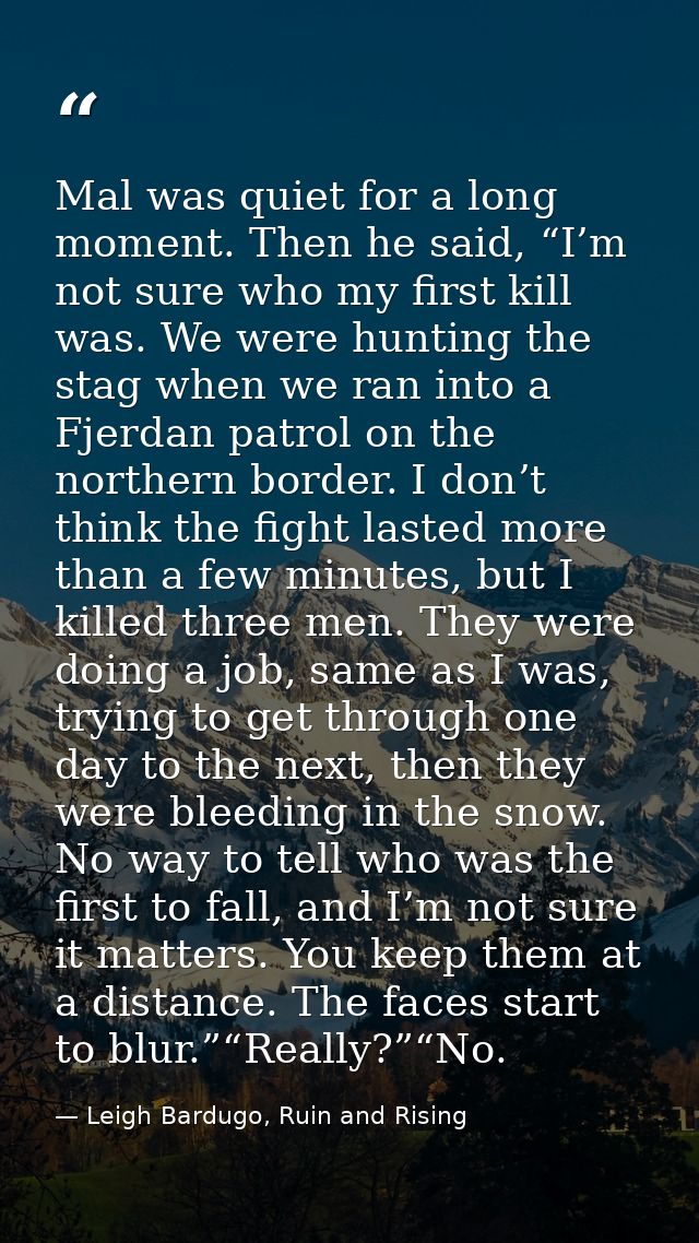 Mal was quiet for a long moment. Then he said, “I’m not sure who my first kill was. We were hunting the stag when we ran — Leigh Bardugo, Ruin and Rising
