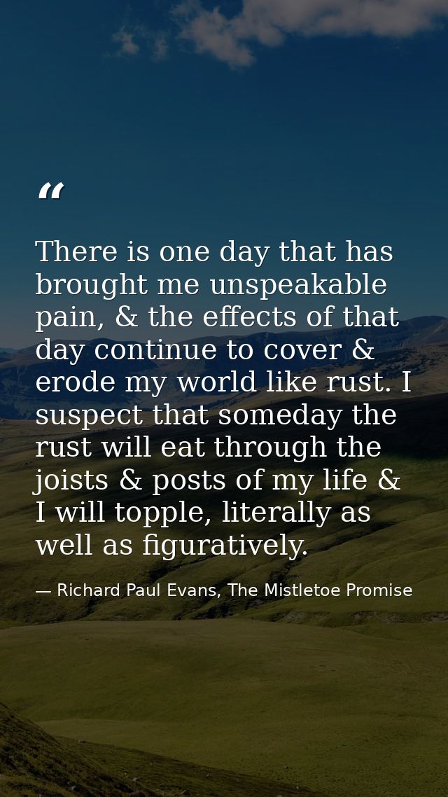 There is one day that has brought me unspeakable pain, & the effects of that day continue to cover & erode my world like — Richard Paul Evans, The Mistletoe Promise