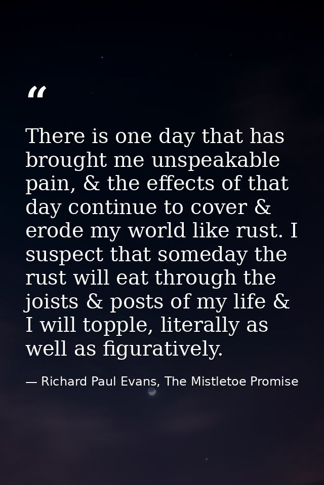 There is one day that has brought me unspeakable pain, & the effects of that day continue to cover & erode my world like — Richard Paul Evans, The Mistletoe Promise