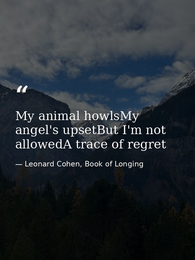My animal howlsMy angel's upsetBut I'm not allowedA trace of regret — Leonard Cohen, Book of Longing