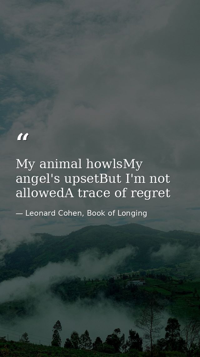 My animal howlsMy angel's upsetBut I'm not allowedA trace of regret — Leonard Cohen, Book of Longing