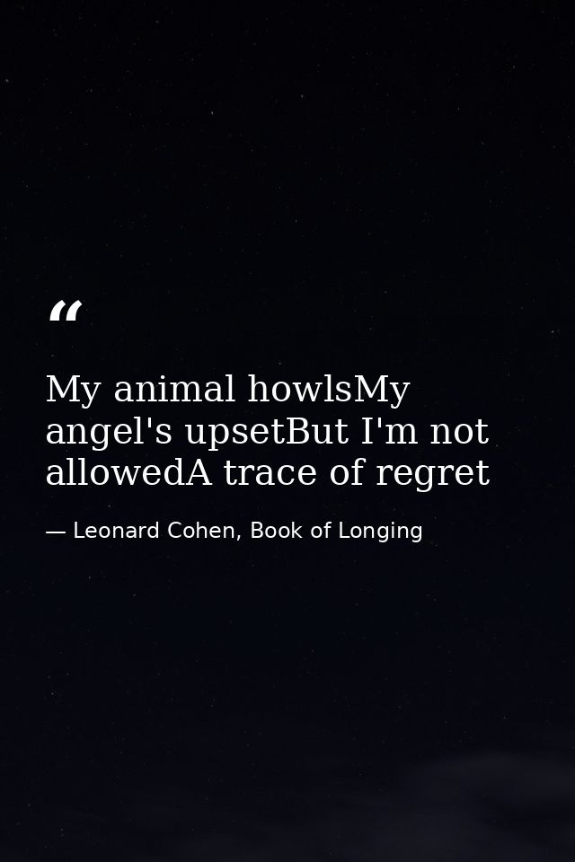 My animal howlsMy angel's upsetBut I'm not allowedA trace of regret — Leonard Cohen, Book of Longing