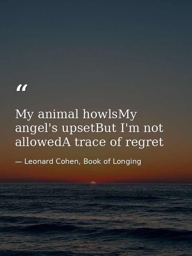 My animal howlsMy angel's upsetBut I'm not allowedA trace of regret — Leonard Cohen, Book of Longing