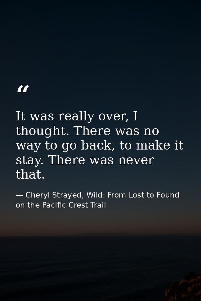It was really over, I thought. There was no way to go back, to make it stay. There was never that. — Cheryl Strayed, Wild: From Lost to Found on the Pacific Crest Trail