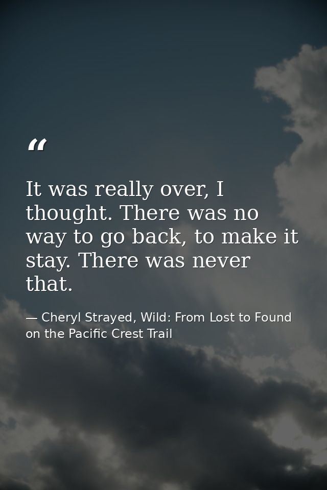 It was really over, I thought. There was no way to go back, to make it stay. There was never that. — Cheryl Strayed, Wild: From Lost to Found on the Pacific Crest Trail