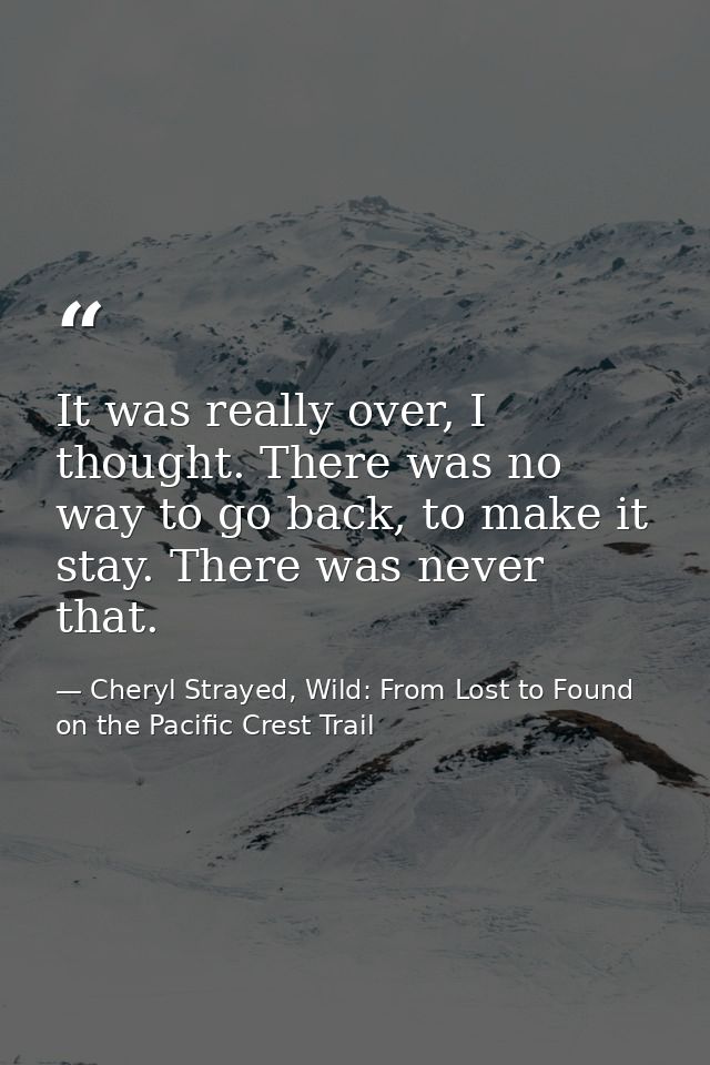 It was really over, I thought. There was no way to go back, to make it stay. There was never that. — Cheryl Strayed, Wild: From Lost to Found on the Pacific Crest Trail