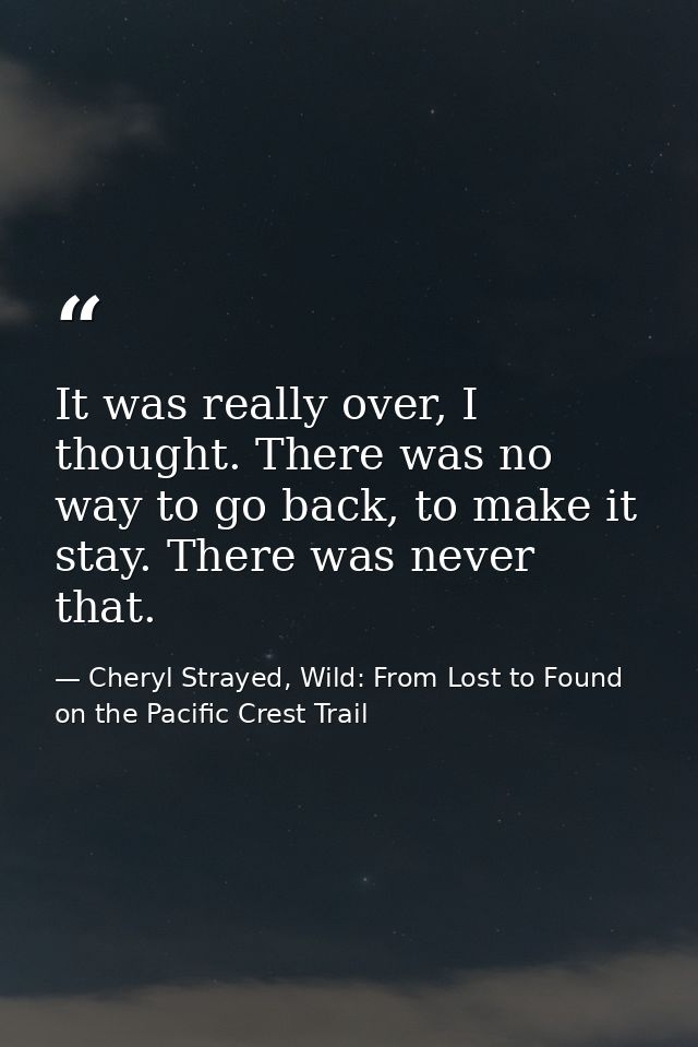 It was really over, I thought. There was no way to go back, to make it stay. There was never that. — Cheryl Strayed, Wild: From Lost to Found on the Pacific Crest Trail
