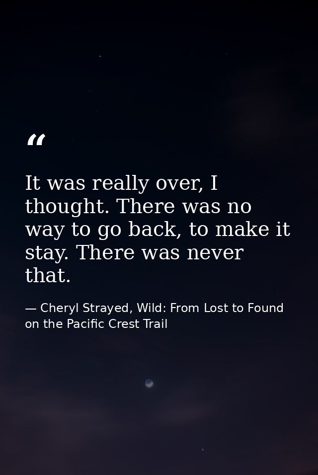 It was really over, I thought. There was no way to go back, to make it stay. There was never that. — Cheryl Strayed, Wild: From Lost to Found on the Pacific Crest Trail