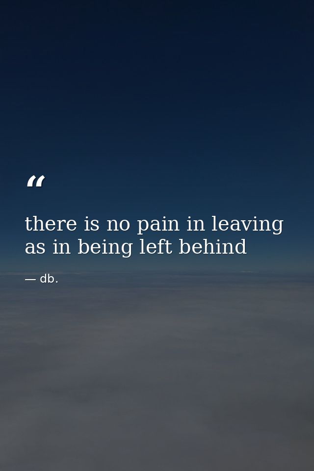 there is no pain in leaving as in being left behind — db.