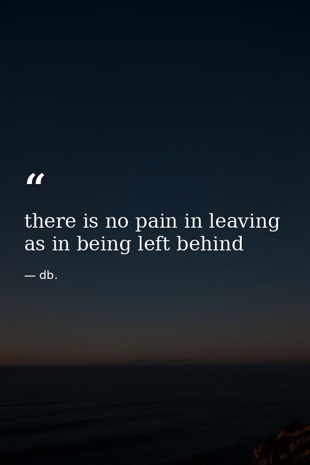 there is no pain in leaving as in being left behind — db.