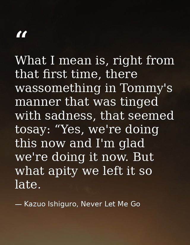 What I mean is, right from that first time, there wassomething in Tommy's manner that was tinged with sadness, that seem — Kazuo Ishiguro, Never Let Me Go