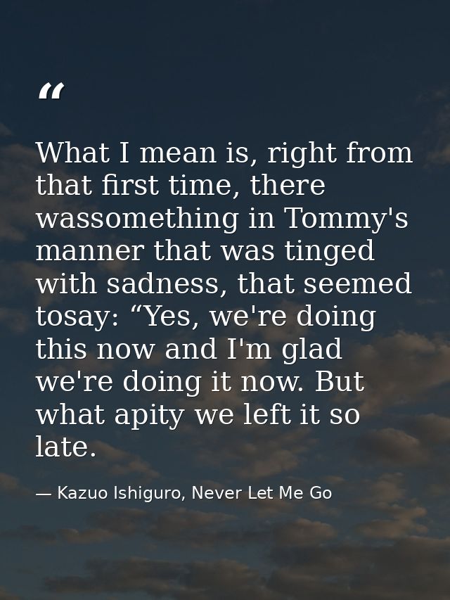 What I mean is, right from that first time, there wassomething in Tommy's manner that was tinged with sadness, that seem — Kazuo Ishiguro, Never Let Me Go