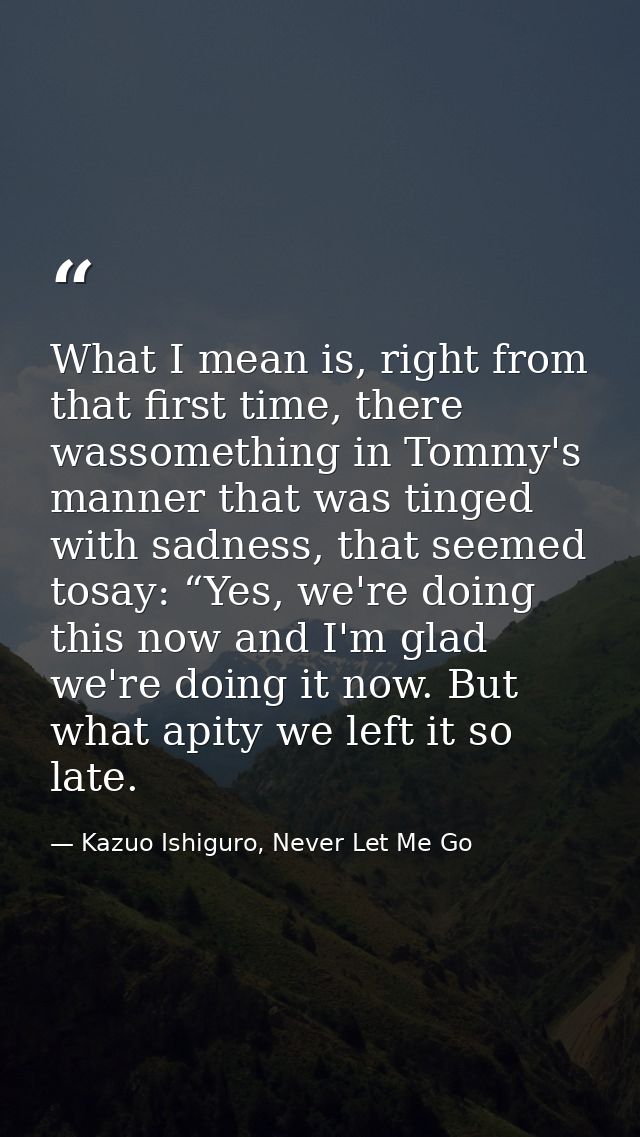 What I mean is, right from that first time, there wassomething in Tommy's manner that was tinged with sadness, that seem — Kazuo Ishiguro, Never Let Me Go