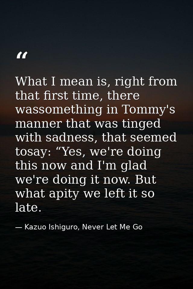 What I mean is, right from that first time, there wassomething in Tommy's manner that was tinged with sadness, that seem — Kazuo Ishiguro, Never Let Me Go